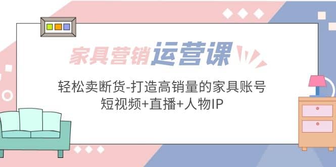 家具营销·运营实战 轻松卖断货-打造高销量的家具账号(短视频+直播+人物IP)-布丁源码-专业的网站源码代码分享平台!