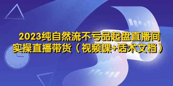 2023纯自然流不亏品起盘直播间，实操直播带货（视频课+话术文档）-布丁源码-专业的网站源码代码分享平台!