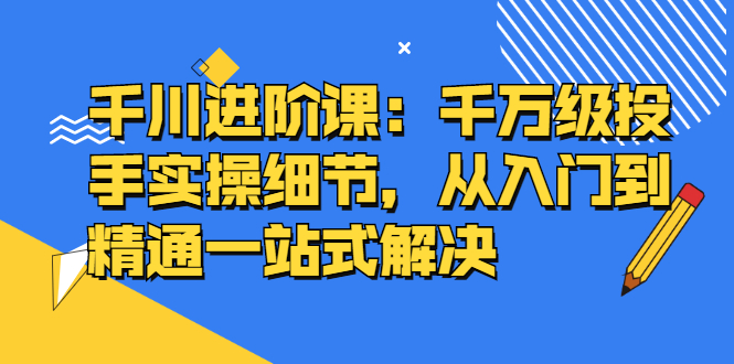 千川进阶课：千川投放细节实操，从入门到精通一站式解决-布丁源码-专业的网站源码代码分享平台!