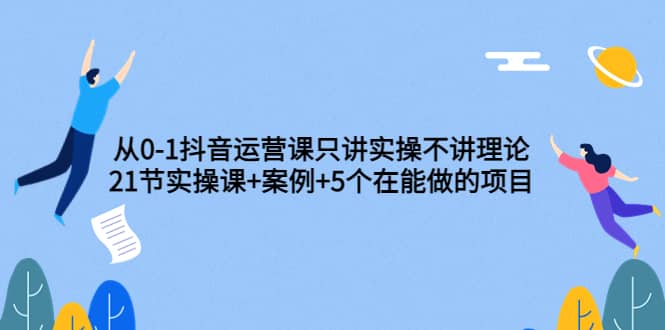 从0-1抖音运营课只讲实操不讲理论：21节实操课+案例+5个在能做的项目-布丁源码-专业的网站源码代码分享平台!
