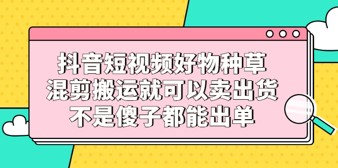 抖音短视频好物种草，混剪搬运就可以卖出货，不是傻子都能出单-布丁源码-专业的网站源码代码分享平台!