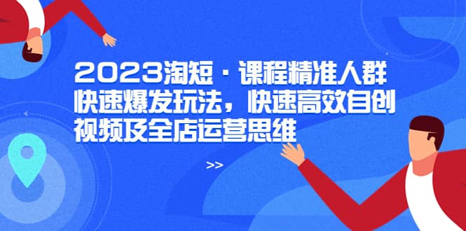 2023淘短·课程精准人群快速爆发玩法，快速高效自创视频及全店运营思维-布丁源码-专业的网站源码代码分享平台!