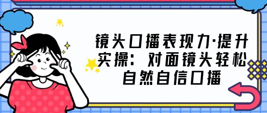 镜头口播表现力·提升实操：对面镜头轻松自然自信口播（23节课）-布丁源码-专业的网站源码代码分享平台!