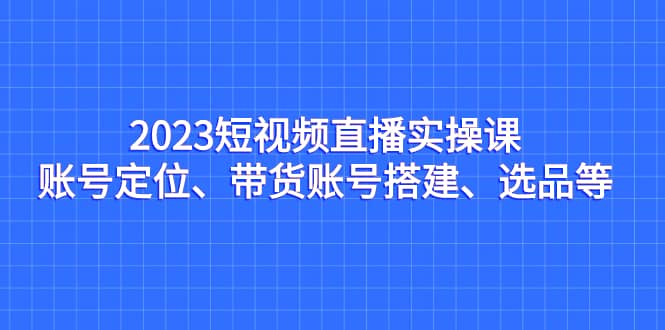 2023短视频直播实操课，账号定位、带货账号搭建、选品等-布丁源码-专业的网站源码代码分享平台!