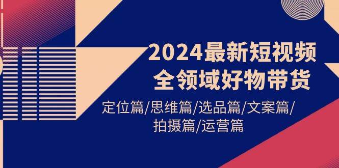 2024最新短视频全领域好物带货 定位篇/思维篇/选品篇/文案篇/拍摄篇/运营篇-布丁源码-专业的网站源码代码分享平台!