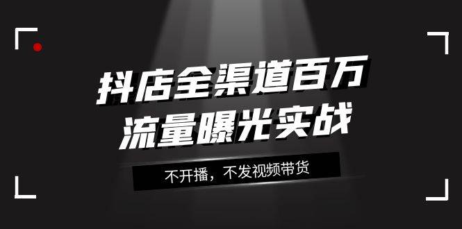 抖店-全渠道百万流量曝光实战，不开播，不发视频带货（16节课）-布丁源码-专业的网站源码代码分享平台!