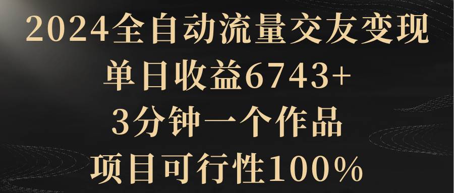 2024全自动流量交友变现，单日收益6743+，3分钟一个作品，项目可行性100%-布丁源码-专业的网站源码代码分享平台!